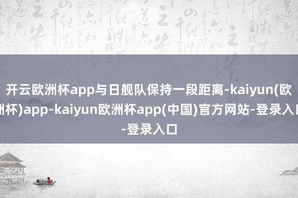 开云欧洲杯app与日舰队保持一段距离-kaiyun(欧洲杯)app-kaiyun欧洲杯app(中国)官方网站-登录入口