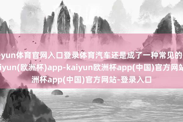 开yun体育官网入口登录体育汽车还是成了一种常见的代步器用-kaiyun(欧洲杯)app-kaiyun欧洲杯app(中国)官方网站-登录入口