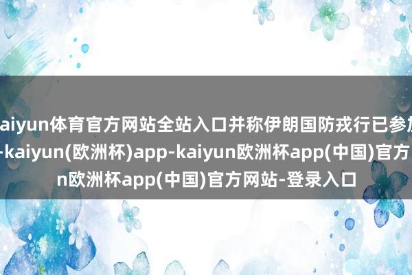 kaiyun体育官方网站全站入口并称伊朗国防戎行已参加全面战备景象-kaiyun(欧洲杯)app-kaiyun欧洲杯app(中国)官方网站-登录入口