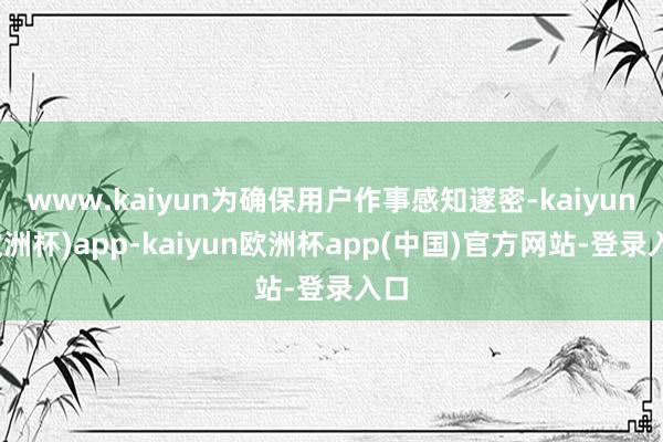 www.kaiyun为确保用户作事感知邃密-kaiyun(欧洲杯)app-kaiyun欧洲杯app(中国)官方网站-登录入口