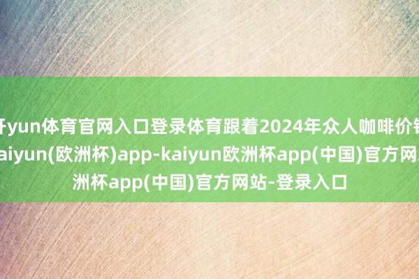 开yun体育官网入口登录体育跟着2024年众人咖啡价钱沿途飙升-kaiyun(欧洲杯)app-kaiyun欧洲杯app(中国)官方网站-登录入口