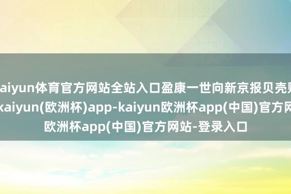 kaiyun体育官方网站全站入口盈康一世向新京报贝壳财经记者示意-kaiyun(欧洲杯)app-kaiyun欧洲杯app(中国)官方网站-登录入口