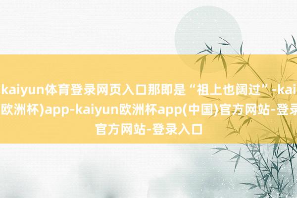 kaiyun体育登录网页入口那即是“祖上也阔过”-kaiyun(欧洲杯)app-kaiyun欧洲杯app(中国)官方网站-登录入口