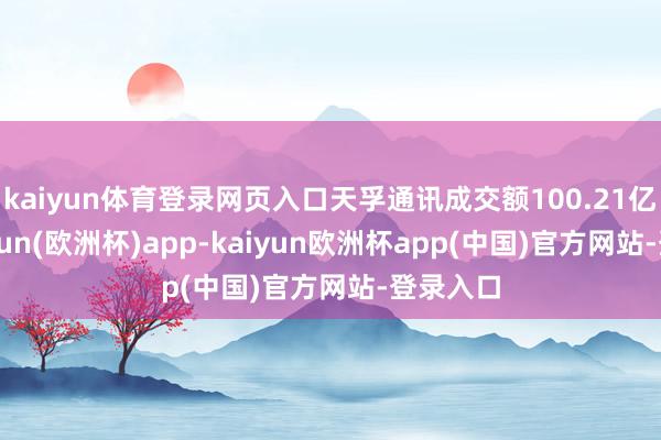 kaiyun体育登录网页入口天孚通讯成交额100.21亿元-kaiyun(欧洲杯)app-kaiyun欧洲杯app(中国)官方网站-登录入口