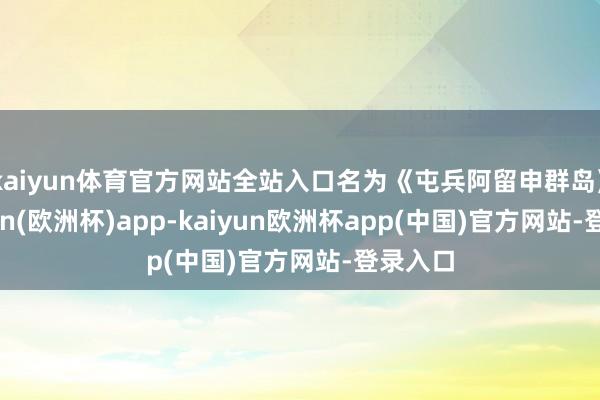 kaiyun体育官方网站全站入口名为《屯兵阿留申群岛》-kaiyun(欧洲杯)app-kaiyun欧洲杯app(中国)官方网站-登录入口