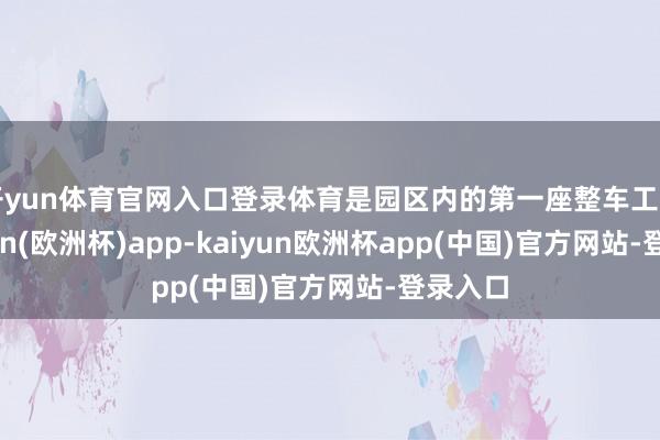 开yun体育官网入口登录体育是园区内的第一座整车工场-kaiyun(欧洲杯)app-kaiyun欧洲杯app(中国)官方网站-登录入口