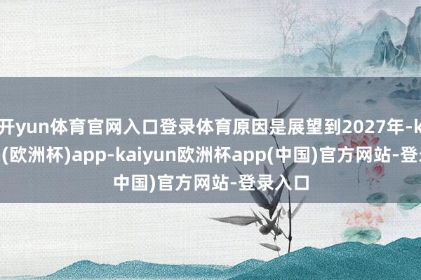 开yun体育官网入口登录体育原因是展望到2027年-kaiyun(欧洲杯)app-kaiyun欧洲杯app(中国)官方网站-登录入口