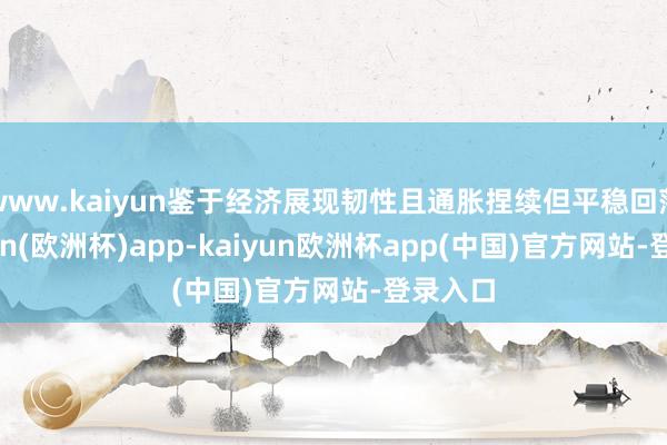 www.kaiyun鉴于经济展现韧性且通胀捏续但平稳回落-kaiyun(欧洲杯)app-kaiyun欧洲杯app(中国)官方网站-登录入口