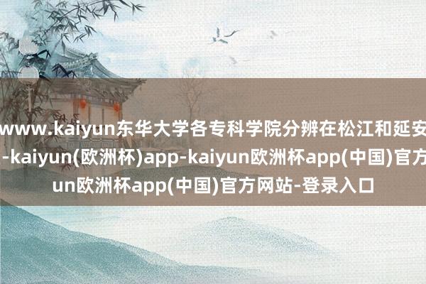 www.kaiyun东华大学各专科学院分辨在松江和延安路2个主要校区-kaiyun(欧洲杯)app-kaiyun欧洲杯app(中国)官方网站-登录入口