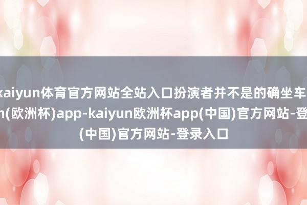 kaiyun体育官方网站全站入口扮演者并不是的确坐车-kaiyun(欧洲杯)app-kaiyun欧洲杯app(中国)官方网站-登录入口