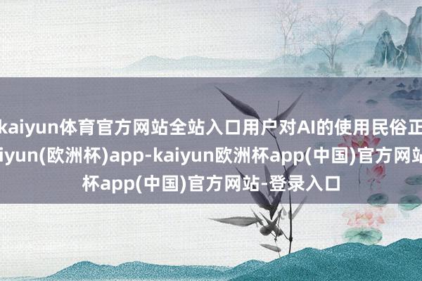 kaiyun体育官方网站全站入口用户对AI的使用民俗正在造成-kaiyun(欧洲杯)app-kaiyun欧洲杯app(中国)官方网站-登录入口