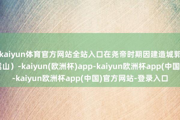 kaiyun体育官方网站全站入口在尧帝时期因建造城郭有功被封于崇地（嵩山）-kaiyun(欧洲杯)app-kaiyun欧洲杯app(中国)官方网站-登录入口