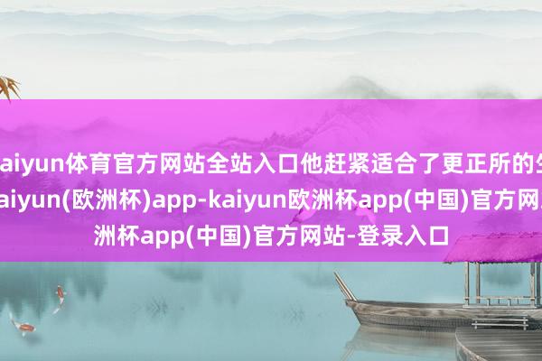 kaiyun体育官方网站全站入口他赶紧适合了更正所的生活和循序-kaiyun(欧洲杯)app-kaiyun欧洲杯app(中国)官方网站-登录入口