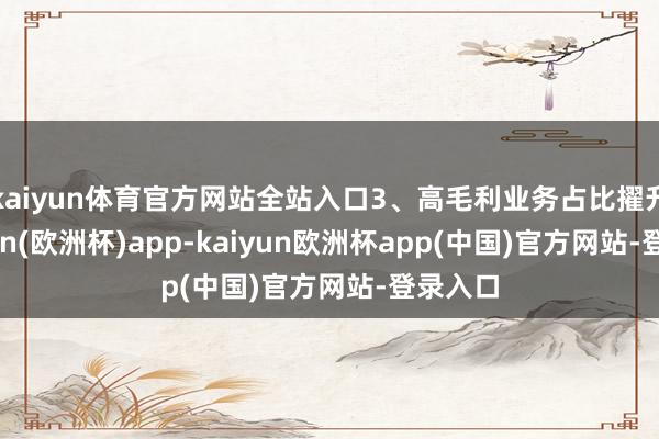 kaiyun体育官方网站全站入口3、高毛利业务占比擢升-kaiyun(欧洲杯)app-kaiyun欧洲杯app(中国)官方网站-登录入口