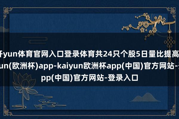 开yun体育官网入口登录体育共24只个股5日量比提高5倍-kaiyun(欧洲杯)app-kaiyun欧洲杯app(中国)官方网站-登录入口