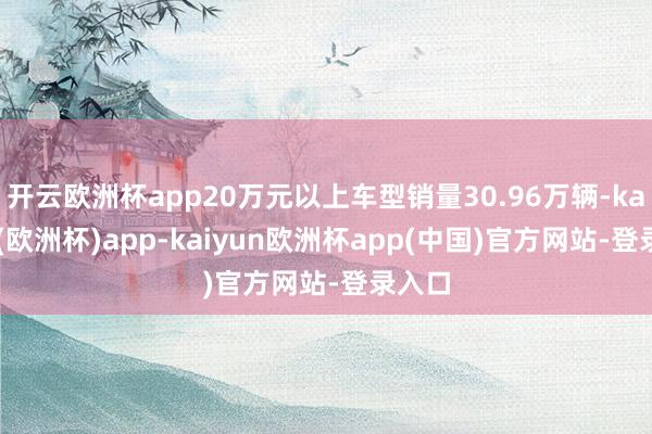 开云欧洲杯app20万元以上车型销量30.96万辆-kaiyun(欧洲杯)app-kaiyun欧洲杯app(中国)官方网站-登录入口