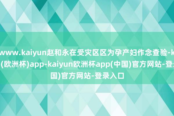 www.kaiyun赵和永在受灾区区为孕产妇作念查验-kaiyun(欧洲杯)app-kaiyun欧洲杯app(中国)官方网站-登录入口