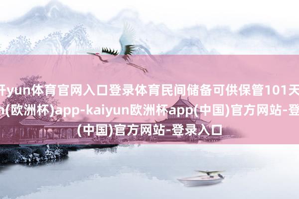 开yun体育官网入口登录体育民间储备可供保管101天-kaiyun(欧洲杯)app-kaiyun欧洲杯app(中国)官方网站-登录入口