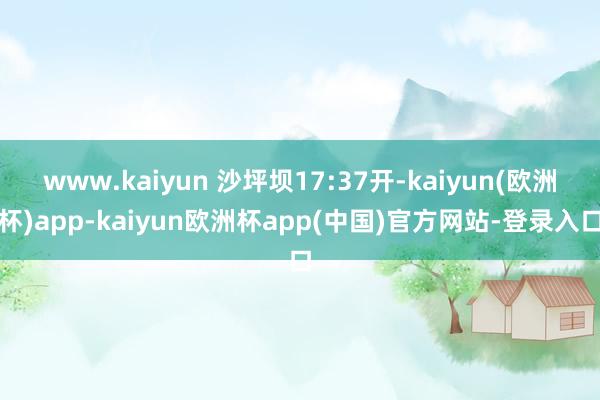 www.kaiyun 沙坪坝17:37开-kaiyun(欧洲杯)app-kaiyun欧洲杯app(中国)官方网站-登录入口