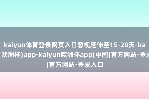 kaiyun体育登录网页入口忽视延伸至15-20天-kaiyun(欧洲杯)app-kaiyun欧洲杯app(中国)官方网站-登录入口