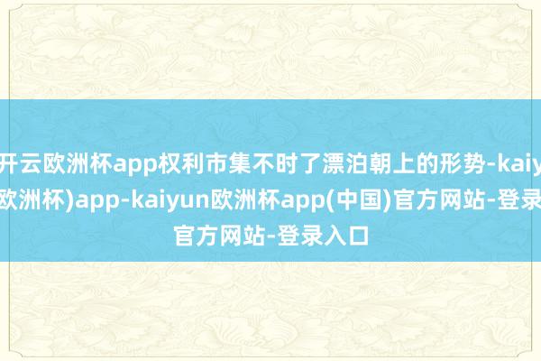 开云欧洲杯app权利市集不时了漂泊朝上的形势-kaiyun(欧洲杯)app-kaiyun欧洲杯app(中国)官方网站-登录入口