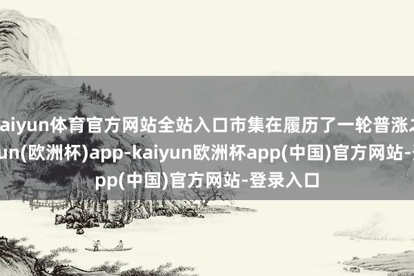 kaiyun体育官方网站全站入口市集在履历了一轮普涨之后-kaiyun(欧洲杯)app-kaiyun欧洲杯app(中国)官方网站-登录入口