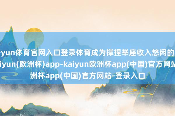 开yun体育官网入口登录体育成为撑捏举座收入悠闲的关键力量-kaiyun(欧洲杯)app-kaiyun欧洲杯app(中国)官方网站-登录入口