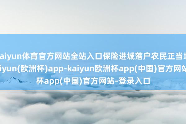 kaiyun体育官方网站全站入口保险进城落户农民正当地盘职权-kaiyun(欧洲杯)app-kaiyun欧洲杯app(中国)官方网站-登录入口