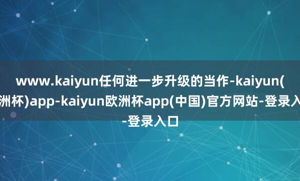 www.kaiyun任何进一步升级的当作-kaiyun(欧洲杯)app-kaiyun欧洲杯app(中国)官方网站-登录入口