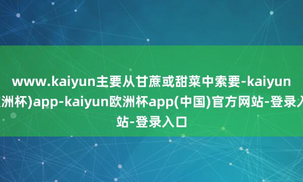 www.kaiyun主要从甘蔗或甜菜中索要-kaiyun(欧洲杯)app-kaiyun欧洲杯app(中国)官方网站-登录入口