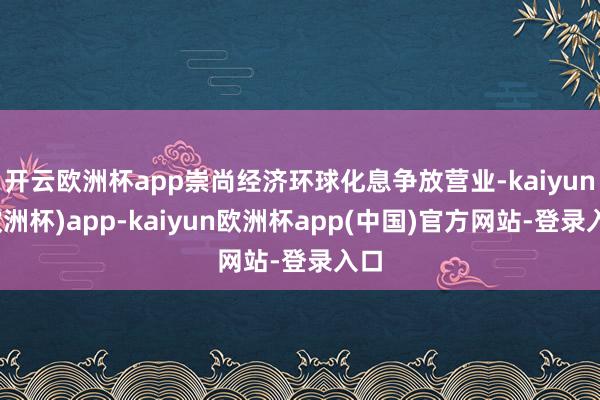 开云欧洲杯app崇尚经济环球化息争放营业-kaiyun(欧洲杯)app-kaiyun欧洲杯app(中国)官方网站-登录入口