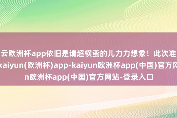 开云欧洲杯app依旧是请超横蛮的儿力力想象!此次准备的份数很足-kaiyun(欧洲杯)app-kaiyun欧洲杯app(中国)官方网站-登录入口