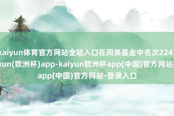 kaiyun体育官方网站全站入口在同类基金中名次224/336-kaiyun(欧洲杯)app-kaiyun欧洲杯app(中国)官方网站-登录入口