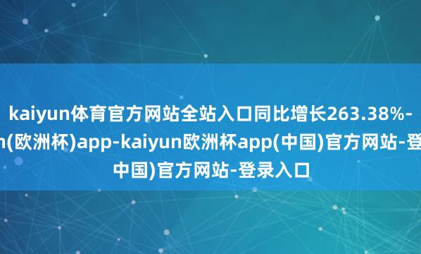 kaiyun体育官方网站全站入口同比增长263.38%-kaiyun(欧洲杯)app-kaiyun欧洲杯app(中国)官方网站-登录入口