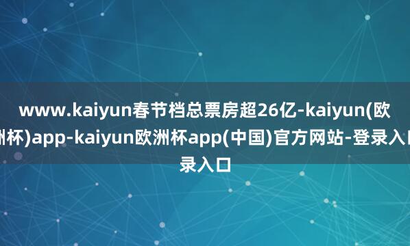 www.kaiyun春节档总票房超26亿-kaiyun(欧洲杯)app-kaiyun欧洲杯app(中国)官方网站-登录入口