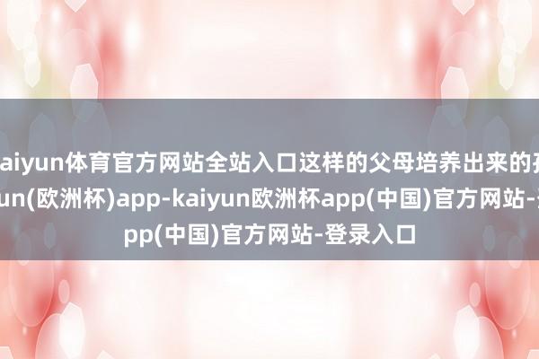 kaiyun体育官方网站全站入口这样的父母培养出来的孩子-kaiyun(欧洲杯)app-kaiyun欧洲杯app(中国)官方网站-登录入口