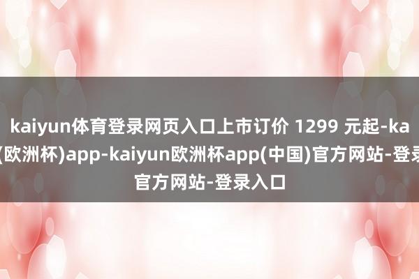 kaiyun体育登录网页入口上市订价 1299 元起-kaiyun(欧洲杯)app-kaiyun欧洲杯app(中国)官方网站-登录入口