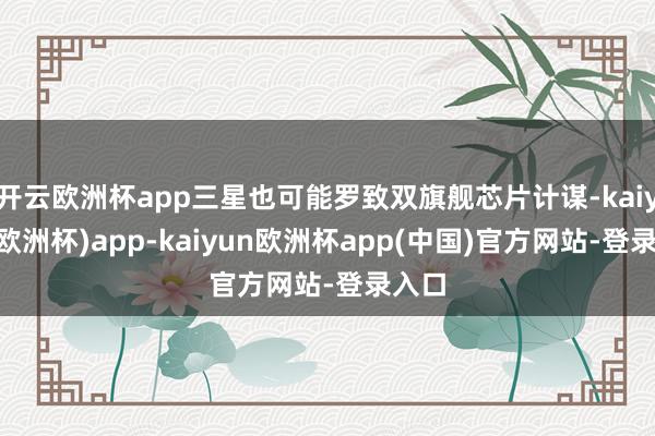 开云欧洲杯app三星也可能罗致双旗舰芯片计谋-kaiyun(欧洲杯)app-kaiyun欧洲杯app(中国)官方网站-登录入口