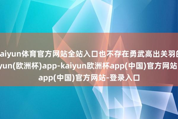 kaiyun体育官方网站全站入口也不存在勇武高出关羽的说法-kaiyun(欧洲杯)app-kaiyun欧洲杯app(中国)官方网站-登录入口