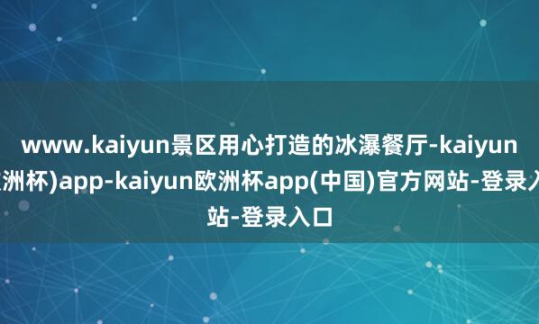 www.kaiyun景区用心打造的冰瀑餐厅-kaiyun(欧洲杯)app-kaiyun欧洲杯app(中国)官方网站-登录入口