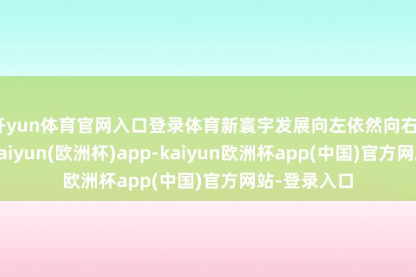 开yun体育官网入口登录体育新寰宇发展向左依然向右?市集回暖-kaiyun(欧洲杯)app-kaiyun欧洲杯app(中国)官方网站-登录入口