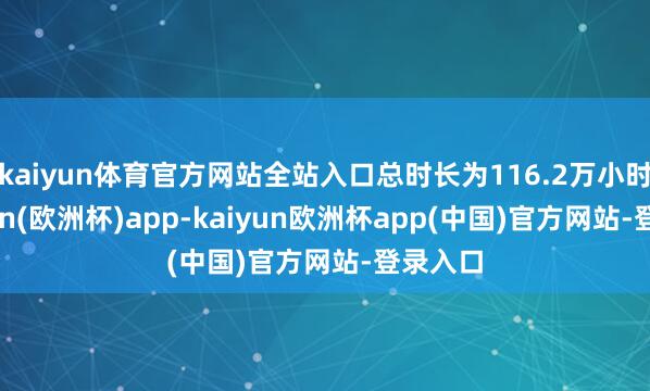 kaiyun体育官方网站全站入口总时长为116.2万小时-kaiyun(欧洲杯)app-kaiyun欧洲杯app(中国)官方网站-登录入口