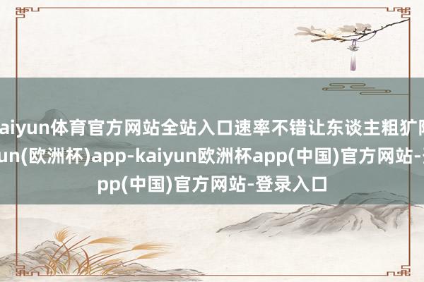 kaiyun体育官方网站全站入口速率不错让东谈主粗犷陈词-kaiyun(欧洲杯)app-kaiyun欧洲杯app(中国)官方网站-登录入口