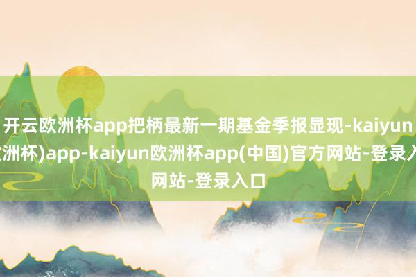 开云欧洲杯app把柄最新一期基金季报显现-kaiyun(欧洲杯)app-kaiyun欧洲杯app(中国)官方网站-登录入口