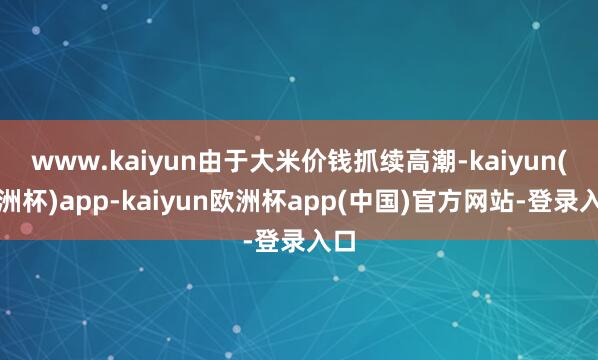 www.kaiyun由于大米价钱抓续高潮-kaiyun(欧洲杯)app-kaiyun欧洲杯app(中国)官方网站-登录入口
