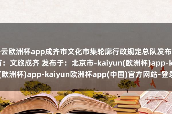 开云欧洲杯app成齐市文化市集轮廓行政规定总队发布情况通报如下：  开首：文旅成齐 发布于：北京市-kaiyun(欧洲杯)app-kaiyun欧洲杯app(中国)官方网站-登录入口
