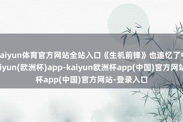 kaiyun体育官方网站全站入口《生机前锋》也追忆了中国阛阓-kaiyun(欧洲杯)app-kaiyun欧洲杯app(中国)官方网站-登录入口