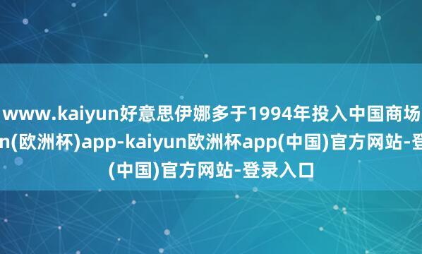 www.kaiyun好意思伊娜多于1994年投入中国商场-kaiyun(欧洲杯)app-kaiyun欧洲杯app(中国)官方网站-登录入口