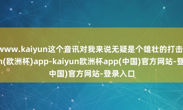 www.kaiyun这个音讯对我来说无疑是个雄壮的打击-kaiyun(欧洲杯)app-kaiyun欧洲杯app(中国)官方网站-登录入口