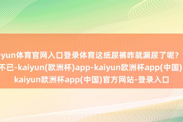 开yun体育官网入口登录体育这纸尿裤咋就漏尿了呢?简直让东说念主头疼不已-kaiyun(欧洲杯)app-kaiyun欧洲杯app(中国)官方网站-登录入口
